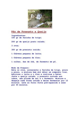 Pão de Presunto e Queijo
Ingredientes:
100 gr de farinha de trigo;
200 gr de queijo prato ralado;
3 ovos;
300 gr de presunto cozido;
1 Chávena pequena de leite;
1 Chávena pequena de óleo;
1 colher, das de chá, de fermento em pó.
Modo de Preparo:
Bata os ovos, acrescente a farinha de trigo, pouco
a pouco, e misture bem até obter um composto liso.
Adicione o leite e o óleo e continue a bater.
Junte o queijo ralado, o presunto cortado aos
cubos, uma pitada de sal e o fermento. Misture e
despeje numa forma untada e deixe fermentar por 15
minutos. Leve ao forno forte pré-aquecido e asse
por 45 minutos.
 