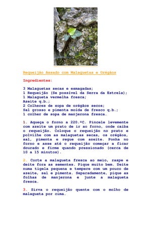 Requeijão Assado com Malaguetas e Orégãos
Ingredientes:
3 Malaguetas secas e esmagadas;
1 Requeijão (Se possível da Serra da Estrela);
1 Malagueta vermelha fresca;
Azeite q.b.;
2 Colheres de sopa de orégãos secos;
Sal grosso e pimenta moída de fresco q.b.;
1 colher de sopa de manjerona fresca.
1. Aqueça o forno a 220.ºC. Pincele levemente
com azeite um prato de ir ao forno, onde caiba
o requeijão. Coloque o requeijão no prato e
polvilhe com as malaguetas secas, os orégãos,
sal, pimenta e regue com azeite. Ponha no
forno e asse até o requeijão começar a ficar
dourado e firme quando pressionado (cerca de
10 a 15 minutos).
2. Corte a malagueta fresca ao meio, raspe e
deite fora as sementes. Pique muito bem. Deite
numa tigela pequena e tempere com um pouco de
azeite, sal e pimenta. Separadamente, pique as
folhas de manjerona e junte a malagueta
fresca.
3. Sirva o requeijão quente com o molho de
malagueta por cima.
 