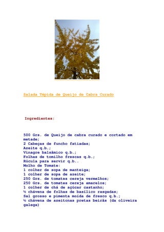 Salada Tépida de Queijo de Cabra Curado
Ingredientes:
500 Grs. de Queijo de cabra curado e cortado em
metade;
2 Cabeças de funcho fatiadas;
Azeite q.b.;
Vinagre balsâmico q.b.;
Folhas de tomilho frescas q.b.;
Rúcula para servir q.b..
Molho de Tomate:
1 colher de sopa de manteiga;
1 colher de sopa de azeite;
250 Grs. de tomates cereja vermelhos;
250 Grs. de tomates cereja amarelos;
1 colher de chá de açúcar castanho;
½ chávena de folhas de basílico rasgadas;
Sal grosso e pimenta moída de fresco q.b.;
½ chávena de azeitonas pretas beirãs (da oliveira
galega)
 