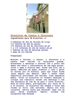 Biscoitos de Canela e Chocolate
Ingredientes para 30 biscoitos +/Ingredientes para 30 biscoitos +/Ingredientes para 30 biscoitos +/Ingredientes para 30 biscoitos +/----
2 Chávenas de chá de farinha de trigo
1/2 Chávena de chá de açúcar
1/4 Chávena de chá de chocolate em pó
1 e 1/2 colheres de chá de canela em pó
1 Chávena de chá de manteiga gelada
1 gema de ovo batida
Preparação:
Misture a farinha, o açúcar, o chocolate e a
canela numa vasilha ou recipiente grande.
Acrescente a manteiga e misture com a ponta dos
dedos até obter a consistência de uma papa grossa.
Junte a gema e misture bem. Forme uma bola com a
massa, embrulhe em papel alumínio e leve a gelar
no mínimo por 30 minutos, para que fique firme
(para depois ser aberta). Abra a massa sobre
superfície polvilhada com farinha, numa espessura
média. Corte os biscoitos no formato desejado e
coloque num tabuleiro untado com manteiga e com
uma distância de 1cm de um para o outro biscoito.
Asse em forno médio, pré-aquecido, por cerca de 10
a 15 minutos. Os biscoitos não chegam a ficar bem
firmes no forno (não estranhe, depois ele fica
crocante). Retire assim que dourarem. Tape com um
pano, deixe arrefecer. Depois, coloque num
recipiente bem fechado.
 