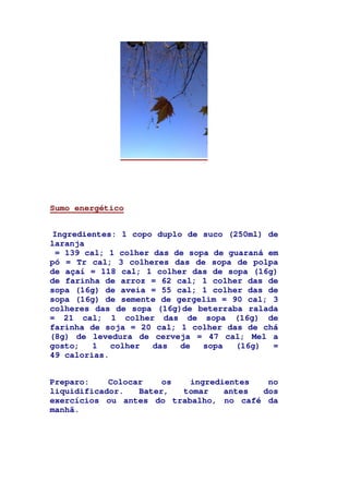 Sumo energético
Ingredientes: 1 copo duplo de suco (250ml) de
laranja
= 139 cal; 1 colher das de sopa de guaraná em
pó = Tr cal; 3 colheres das de sopa de polpa
de açaí = 118 cal; 1 colher das de sopa (16g)
de farinha de arroz = 62 cal; 1 colher das de
sopa (16g) de aveia = 55 cal; 1 colher das de
sopa (16g) de semente de gergelim = 90 cal; 3
colheres das de sopa (16g)de beterraba ralada
= 21 cal; 1 colher das de sopa (16g) de
farinha de soja = 20 cal; 1 colher das de chá
(8g) de levedura de cerveja = 47 cal; Mel a
gosto; 1 colher das de sopa (16g) =
49 calorias.
Preparo: Colocar os ingredientes no
liquidificador. Bater, tomar antes dos
exercícios ou antes do trabalho, no café da
manhã.
 