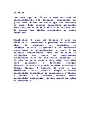 Calorias:
Em cada copo de 250 ml teremos um total de
aproximadamente 600 calorias, dependendo da
quantidade de mel de abelha que for colocado
no sumo. Todo produto energético apresenta
alto teor de calorias e este é um dos motivos
de actuar com efeito energético no nosso
organismo.
Benefícios: O sumo de laranja é rico em
vitamina C, conhecido e potente antioxidante
alem de aumentar a imunidade e
energia celular. O guaraná é um conhecido
energizante e antioxidante, o açaí é um
alimento extremamente rico em calorias e
nutrientes que serve de complemento
nutricional alem de ser muito saboroso. A
farinha de arroz como a beterraba, tem alto
teor glicémico e fornecem energia
disponibilizada com grande rapidez evitando a
fadiga física. A farinha de soja é uma
excelente fonte proteica disponibilizando
aminoácidos essenciais ao organismo e evitando
a cetose. E a levedura fornece todos
aminoácidos essenciais, ácidos nucléicos além
do complexo B.
 