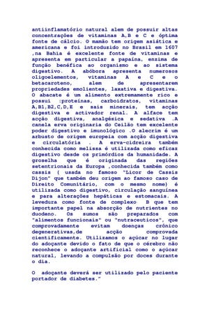 antiinflamatório natural alem de possuir altas
concentrações de vitaminas A,B e C e óptima
fonte de cálcio. O mamão tem origem asiática e
americana e foi introduzido no Brasil em 1607
,na Bahia é excelente fonte de vitaminas e
apresenta em particular a papaína, enzima de
função benéfica ao organismo e ao sistema
digestivo. A abóbora apresenta numerosos
oligoelementos, vitaminas A e C e o
betacaroteno, alem de apresentarem
propriedades emolientes, laxativa e digestiva.
O abacate é um alimento extremamente rico e
possui :proteínas, carboidratos, vitaminas
A,B1,B2,C,D,E e sais minerais, tem acção
digestiva e activador renal. A alface tem
acção digestiva, analgésica e sedativa .A
canela erva originaria do Ceilão tem excelente
poder digestivo e imunológico .O alecrim é um
arbusto de origem europeia com acção digestiva
e circulatória . A erva-cidreira também
conhecida como melissa é utilizada como eficaz
digestivo desde os primórdios da humanidade. A
groselha que é originada das regiões
setentrionais da Europa ,conhecida também como
cassis ( usada no famoso “Licor de Cassis
Dijon” que também deu origem ao famoso caso de
Direito Comunitário, com o mesmo nome) é
utilizada como digestivo, circulação sanguínea
e para alterações hepáticas e estomacais. A
levedura como fonte de complexo B que tem
importante papel na absorção de nutrientes no
duodeno. Os sumos são preparados com
"alimentos funcionais" ou "nutraceuticos", que
comprovadamente evitam doenças crônico
degenerativas,de acção comprovada
cientificamente. Utilizamos o açúcar no lugar
do adoçante devido o fato de que o cérebro não
reconhece o adoçante artificial como o açúcar
natural, levando a compulsão por doces durante
o dia.
O adoçante deverá ser utilizado pelo paciente
portador de diabetes.”
 