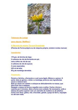 Talassas de Loriga
para alguns ‘Waffles’)
A Receita da minha Tia-avó Ermelinda
(Precisa de Forma própria ou de máquina própria, existem muitas marcas)
Ingredientes
175 grs. de farinha de trigo;
2 colheres de chá de fermento em pó;
meia colher de chá de sal;
2 colheres de chá de açúcar;
2 ovos separados;
225 ml de leite;
85 g de manteiga derretida.
Preparação:
Peneire a farinha, o fermento e o sal numa tigela. Misture o açúcar. À
parte, bata as gemas, o leite e a manteiga, junte-os aos ingredientes
secos e misture bem.
Bata as claras em castelo e coloque-as delicadamente na massa, que
deve ficar lisa e espessa.
Despeje a massa na forma e espalhe com a colher. Feche a forma e
cozinhe por 2 minutos. Abra a forma com cuidado. Se necessário, solte a
talassa da parte superior com um utensílio de madeira ou de plástico.
Coma com doce, geleia, mel, chocolate, gelado, queijo da Serra, requeijão
ou até sem nada.
 