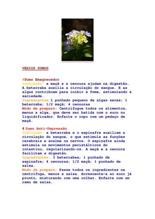 VÁRIOS SUMOS
#Sumo Emagrecedor
Indicação: a maçã e a cenoura ajudam na digestão.
A beterraba auxilia a circulação do sangue. E as
algas contribuem para inibir a fome, estimulando a
saciedade.
Ingredientes:1 punhado pequeno de algas secas; 1
beterraba; 1/2 maçã; 4 cenouras
Modo de preparo: Centrifugue todos os alimentos,
menos a alga, que deve ser batida com o suco no
liquidificador. Enfeite o copo com um pedaço de
maçã.
# Sumo Anti-Depressão
Indicação: a beterraba e o espinafre auxiliam a
circulação do sangue, o que estimula as funções
cerebrais e acalma os nervos. O espinafre ainda
estimula os movimentos peristálticos do
intestino, regularizando-os. A maçã e a cenoura
facilitam a digestão.
Ingredientes: 3 beterrabas; 1 punhado de
espinafre; 4 cenouras; 1/2 maçã; 1 punhado de
salsa.
Modo de preparo: Passe todos os ingredientes na
centrífuga, menos a salsa. Acrescente-a ao suco já
pronto, misturando com uma colher. Enfeite com um
ramo de salsa.
 