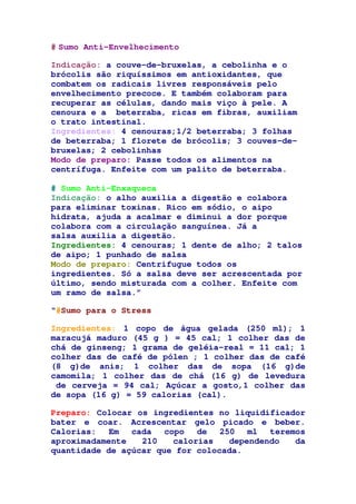 # Sumo Anti-Envelhecimento
Indicação: a couve-de-bruxelas, a cebolinha e o
brócolis são riquíssimos em antioxidantes, que
combatem os radicais livres responsáveis pelo
envelhecimento precoce. E também colaboram para
recuperar as células, dando mais viço à pele. A
cenoura e a beterraba, ricas em fibras, auxiliam
o trato intestinal.
Ingredientes: 4 cenouras;1/2 beterraba; 3 folhas
de beterraba; 1 florete de brócolis; 3 couves-de-
bruxelas; 2 cebolinhas
Modo de preparo: Passe todos os alimentos na
centrífuga. Enfeite com um palito de beterraba.
# Sumo Anti-Enxaqueca
Indicação: o alho auxilia a digestão e colabora
para eliminar toxinas. Rico em sódio, o aipo
hidrata, ajuda a acalmar e diminui a dor porque
colabora com a circulação sanguínea. Já a
salsa auxilia a digestão.
Ingredientes: 4 cenouras; 1 dente de alho; 2 talos
de aipo; 1 punhado de salsa
Modo de preparo: Centrifugue todos os
ingredientes. Só a salsa deve ser acrescentada por
último, sendo misturada com a colher. Enfeite com
um ramo de salsa.”
“#Sumo para o Stress
Ingredientes: 1 copo de água gelada (250 ml); 1
maracujá maduro (45 g ) = 45 cal; 1 colher das de
chá de ginseng; 1 grama de geléia-real = 11 cal; 1
colher das de café de pólen ; 1 colher das de café
(8 g)de anis; 1 colher das de sopa (16 g)de
camomila; 1 colher das de chá (16 g) de levedura
de cerveja = 94 cal; Açúcar a gosto,1 colher das
de sopa (16 g) = 59 calorias (cal).
Preparo: Colocar os ingredientes no liquidificador
bater e coar. Acrescentar gelo picado e beber.
Calorias: Em cada copo de 250 ml teremos
aproximadamente 210 calorias dependendo da
quantidade de açúcar que for colocada.
 