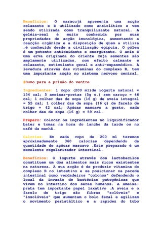 Benefícios: O maracujá apresenta uma acção
relaxante e é utilizado como ansiolítico e vem
sendo utilizada como tranquilizante natural. A
geléia-real é muito conhecida por suas
propriedades de acção imunológica, aumentando a
reacção orgânica e a disposição de quem a utiliza
,é conhecido desde a civilização egípcia. O pólen
é um potente antioxidante e energizante. O anis é
uma erva originada do oriente cuja sementes são
amplamente utilizadas, com efeito calmante e
relaxante, estimulante geral e anti-espasmódico. A
levedura através das vitaminas do complexo B, tem
uma importante acção no sistema nervoso central.
#Sumo para a prisão do ventre
Ingredientes: 1 copo (200 ml)de iogurte natural =
154 cal; 5 ameixas-pretas (5g u.) sem caroço = 46
cal; 1 colher das de sopa (16 g) de aveia integral
= 55 cal; 1 colher das de sopa (16 g) de farelo de
trigo = 42 cal; Açúcar mascavo a gosto, cada
colher das de sopa (16 g) = 59 cal.
Preparo: Colocar os ingredientes no liquidificador
bater e tomar na hora do lanche da tarde ou no
café da manhã.
Calorias: Em cada copo de 200 ml teremos
aproximadamente 360 calorias dependendo da
quantidade de açúcar mascavo .Este preparado é um
excelente regularizador intestinal.
Benefícios: O iogurte através dos lactobacilos
constituem um dos alimentos mais ricos existentes
na natureza. A sua acção é de produzir vitamina do
complexo B no intestino e se posicionar na parede
intestinal como verdadeiros "colonos" defendendo o
local da invasão de bactérias patogénicas que
vivem no intestino dos seres humanos. A ameixa-
preta tem importante papel laxativo .A aveia e o
farelo de trigo são fibras "solúveis" e
"insolúveis" que aumentam o bolo fecal e agilizam
o movimento peristáltico e a rapidez do tubo
 