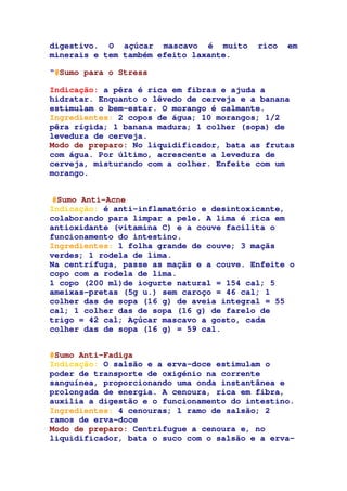 digestivo. O açúcar mascavo é muito rico em
minerais e tem também efeito laxante.
“#Sumo para o Stress
Indicação: a pêra é rica em fibras e ajuda a
hidratar. Enquanto o lêvedo de cerveja e a banana
estimulam o bem-estar. O morango é calmante.
Ingredientes: 2 copos de água; 10 morangos; 1/2
pêra rígida; 1 banana madura; 1 colher (sopa) de
levedura de cerveja.
Modo de preparo: No liquidificador, bata as frutas
com água. Por último, acrescente a levedura de
cerveja, misturando com a colher. Enfeite com um
morango.
#Sumo Anti-Acne
Indicação: é anti-inflamatório e desintoxicante,
colaborando para limpar a pele. A lima é rica em
antioxidante (vitamina C) e a couve facilita o
funcionamento do intestino.
Ingredientes: 1 folha grande de couve; 3 maçãs
verdes; 1 rodela de lima.
Na centrífuga, passe as maçãs e a couve. Enfeite o
copo com a rodela de lima.
1 copo (200 ml)de iogurte natural = 154 cal; 5
ameixas-pretas (5g u.) sem caroço = 46 cal; 1
colher das de sopa (16 g) de aveia integral = 55
cal; 1 colher das de sopa (16 g) de farelo de
trigo = 42 cal; Açúcar mascavo a gosto, cada
colher das de sopa (16 g) = 59 cal.
#Sumo Anti-Fadiga
Indicação: O salsão e a erva-doce estimulam o
poder de transporte de oxigénio na corrente
sanguínea, proporcionando uma onda instantânea e
prolongada de energia. A cenoura, rica em fibra,
auxilia a digestão e o funcionamento do intestino.
Ingredientes: 4 cenouras; 1 ramo de salsão; 2
ramos de erva-doce
Modo de preparo: Centrifugue a cenoura e, no
liquidificador, bata o suco com o salsão e a erva-
 