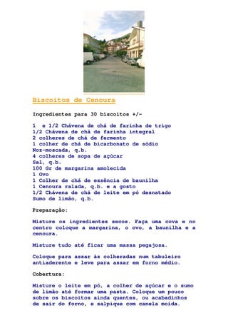 Biscoitos de Cenoura
Ingredientes para 30 biscoitos +/-
1 e 1/2 Chávena de chá de farinha de trigo
1/2 Chávena de chá de farinha integral
2 colheres de chá de fermento
1 colher de chá de bicarbonato de sódio
Noz-moscada, q.b.
4 colheres de sopa de açúcar
Sal, q.b.
100 Gr de margarina amolecida
1 Ovo
1 Colher de chá de essência de baunilha
1 Cenoura ralada, q.b. e a gosto
1/2 Chávena de chá de leite em pó desnatado
Sumo de limão, q.b.
Preparação:
Misture os ingredientes secos. Faça uma cova e no
centro coloque a margarina, o ovo, a baunilha e a
cenoura.
Misture tudo até ficar uma massa pegajosa.
Coloque para assar às colheradas num tabuleiro
antiaderente e leve para assar em forno médio.
Cobertura:
Misture o leite em pó, a colher de açúcar e o sumo
de limão até formar uma pasta. Coloque um pouco
sobre os biscoitos ainda quentes, ou acabadinhos
de sair do forno, e salpique com canela moída.
 