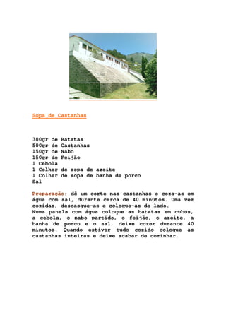 Sopa de Castanhas
300gr de Batatas
500gr de Castanhas
150gr de Nabo
150gr de Feijão
1 Cebola
1 Colher de sopa de azeite
1 Colher de sopa de banha de porco
Sal
Preparação: dê um corte nas castanhas e coza-as em
água com sal, durante cerca de 40 minutos. Uma vez
cozidas, descasque-as e coloque-as de lado.
Numa panela com água coloque as batatas em cubos,
a cebola, o nabo partido, o feijão, o azeite, a
banha de porco e o sal, deixe cozer durante 40
minutos. Quando estiver tudo cozido coloque as
castanhas inteiras e deixe acabar de cozinhar.
 