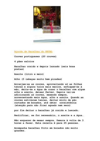 Açorda de Bacalhau do NATAL
Couves portugueses (20 couves)
4 pães saloios
Bacalhau cozido e depois lascado (seis boas
postas)
Azeite (litro e meio)
Alho (5 cabeças muito bem picadas)
Arranjam-se as couves, aproveitando só as folhas
tenras e alguns talos mais macios, esfiapam-se à
mão, deita-se a água de cozer o bacalhau com algum
alho e azeite, deixar ferver. Depois vai-se
adicionando as couves, mexendo sempre,
acrescentando mais água, alho e azeite. Quando as
couves estiveram tenras, deitar miolo de pão
cortados em bocados, até obter consistência
(atenção para não ficar aguado nem seco)
por fim deitar o bacalhau já cozido e lascado.
Rectificar, se for necessário, o azeite e a água.
Não esquecer de mexer sempre. Demora à volta de 3
horas a fazer. Esta receita é para 25 pessoas.
Acompanha bacalhau frito em bocados não muito
grandes.
 