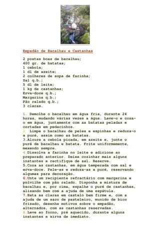 Empadão de Bacalhau e Castanhas
2 postas boas de bacalhau;
400 gr. de batatas;
1 cebola;
1 dl de azeite;
2 colheres de sopa de farinha;
Sal q.b.;
5 dl de leite;
1 kg de castanhas;
Erva-doce q.b.;
Margarina q.b.;
Pão ralado q.b.;
3 claras.
1. Demolhe o bacalhau em água fria, durante 24
horas, mudando várias vezes a água. Lave-o e coza-
o em água, juntamente com as batatas peladas e
cortadas em pedacinhos.
2. Limpe o bacalhau de peles e espinhas e reduza-o
a puré, assim como as batatas.
3.Aloure a cebola picada, em azeite e, junte o
puré de bacalhau e batata. Frite uniformemente,
mexendo sempre.
4.Dissolva a farinha no leite e adicione ao
preparado anterior. Deixe cozinhar mais alguns
instantes e rectifique de sal. Reserve.
5.Coza as castanhas, em água temperada com sal e
erva-doce. Pele-as e reduza-as a puré, reservando
algumas para decoração.
6.Unte um recipiente refractário com margarina e
polvilhe com pão ralado. Disponha a mistura de
bacalhau e, por cima, espalhe o puré de castanhas,
alisando bem com a ajuda de uma espátula.
7.Bata as claras em castelo bem firme e, com a
ajuda de um saco de pasteleiro, munido de bico
frisado, desenhe motivos sobre o empadão,
alternados, com as castanhas reservadas.
8.Leve ao forno, pré aquecido, durante alguns
instantes e sirva de imediato.
 