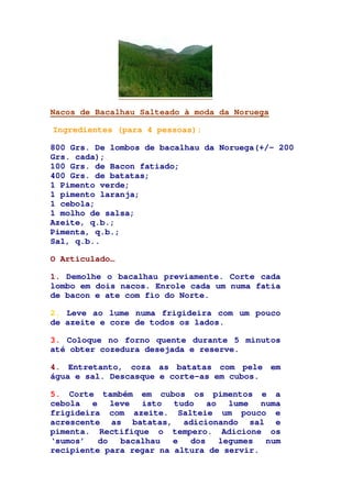 Nacos de Bacalhau Salteado à moda da Noruega
Ingredientes (para 4 pessoas):
800 Grs. De lombos de bacalhau da Noruega(+/- 200
Grs. cada);
100 Grs. de Bacon fatiado;
400 Grs. de batatas;
1 Pimento verde;
1 pimento laranja;
1 cebola;
1 molho de salsa;
Azeite, q.b.;
Pimenta, q.b.;
Sal, q.b..
O Articulado…
1. Demolhe o bacalhau previamente. Corte cada
lombo em dois nacos. Enrole cada um numa fatia
de bacon e ate com fio do Norte.
2. Leve ao lume numa frigideira com um pouco
de azeite e core de todos os lados.
3. Coloque no forno quente durante 5 minutos
até obter cozedura desejada e reserve.
4. Entretanto, coza as batatas com pele em
água e sal. Descasque e corte-as em cubos.
5. Corte também em cubos os pimentos e a
cebola e leve isto tudo ao lume numa
frigideira com azeite. Salteie um pouco e
acrescente as batatas, adicionando sal e
pimenta. Rectifique o tempero. Adicione os
‘sumos’ do bacalhau e dos legumes num
recipiente para regar na altura de servir.
 