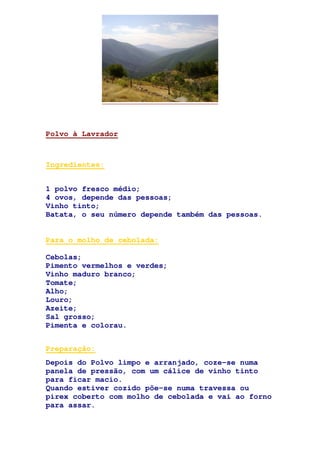 Polvo à Lavrador
Ingredientes:
1 polvo fresco médio;
4 ovos, depende das pessoas;
Vinho tinto;
Batata, o seu número depende também das pessoas.
Para o molho de cebolada:
Cebolas;
Pimento vermelhos e verdes;
Vinho maduro branco;
Tomate;
Alho;
Louro;
Azeite;
Sal grosso;
Pimenta e colorau.
Preparação:
Depois do Polvo limpo e arranjado, coze-se numa
panela de pressão, com um cálice de vinho tinto
para ficar macio.
Quando estiver cozido põe-se numa travessa ou
pirex coberto com molho de cebolada e vai ao forno
para assar.
 