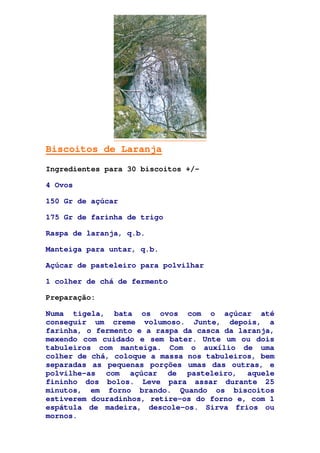 Biscoitos de Laranja
Ingredientes para 30 biscoitos +/-
4 Ovos
150 Gr de açúcar
175 Gr de farinha de trigo
Raspa de laranja, q.b.
Manteiga para untar, q.b.
Açúcar de pasteleiro para polvilhar
1 colher de chá de fermento
Preparação:
Numa tigela, bata os ovos com o açúcar até
conseguir um creme volumoso. Junte, depois, a
farinha, o fermento e a raspa da casca da laranja,
mexendo com cuidado e sem bater. Unte um ou dois
tabuleiros com manteiga. Com o auxílio de uma
colher de chá, coloque a massa nos tabuleiros, bem
separadas as pequenas porções umas das outras, e
polvilhe-as com açúcar de pasteleiro, aquele
fininho dos bolos. Leve para assar durante 25
minutos, em forno brando. Quando os biscoitos
estiverem douradinhos, retire-os do forno e, com 1
espátula de madeira, descole-os. Sirva frios ou
mornos.
 