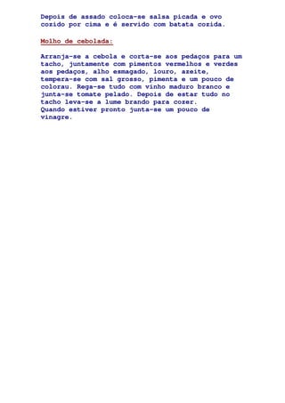 Depois de assado coloca-se salsa picada e ovo
cozido por cima e é servido com batata cozida.
Molho de cebolada:
Arranja-se a cebola e corta-se aos pedaços para um
tacho, juntamente com pimentos vermelhos e verdes
aos pedaços, alho esmagado, louro, azeite,
tempera-se com sal grosso, pimenta e um pouco de
colorau. Rega-se tudo com vinho maduro branco e
junta-se tomate pelado. Depois de estar tudo no
tacho leva-se a lume brando para cozer.
Quando estiver pronto junta-se um pouco de
vinagre.
 