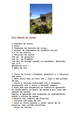 Bola Rápida de Carnes
1 Chávena de leite;
5 Ovos;
3 Chávenas de farinha de trigo;
1 colher de sobremesa de fermento em pó;
1,5 Dl de azeite;
1 Chouriço de carne;
100 gr. de presunto;
100 gr. de fiambre;
100 grs de frango assado ou estufado, desfiado;
sal q.b.;
Margarina q.b.;
1 gema de ovo.
1.Corte em tiras o fiambre, presunto e o chouriço
sem pele.
2.Bata muito bem os ovos com o óleo e uma pitada
de sal.
3.Junte a farinha misturada com o fermento,
alternando com o leite e batendo sempre.
4.Unte bem com margarina um tabuleiro quadrado.
No fundo deite um pouco de massa e por cima uma
camada de carnes.
Repita a operação até acabarem os ingredientes,
sendo a última de massa.
5.Decore com rodelas de chouriço.
6.Pincele com gema de ovo.
7.Leve ao forno quente a cozer cerca de 45
minutos, mas convém verificar.
8.Sirva às fatias.
 