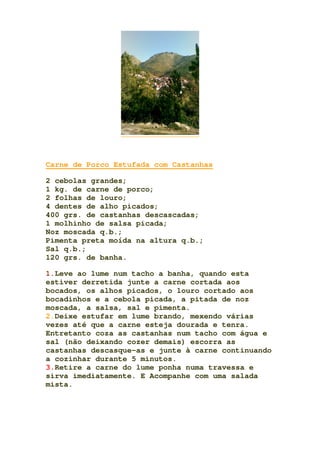 Carne de Porco Estufada com Castanhas
2 cebolas grandes;
1 kg. de carne de porco;
2 folhas de louro;
4 dentes de alho picados;
400 grs. de castanhas descascadas;
1 molhinho de salsa picada;
Noz moscada q.b.;
Pimenta preta moída na altura q.b.;
Sal q.b.;
120 grs. de banha.
1.Leve ao lume num tacho a banha, quando esta
estiver derretida junte a carne cortada aos
bocados, os alhos picados, o louro cortado aos
bocadinhos e a cebola picada, a pitada de noz
moscada, a salsa, sal e pimenta.
2.Deixe estufar em lume brando, mexendo várias
vezes até que a carne esteja dourada e tenra.
Entretanto coza as castanhas num tacho com água e
sal (não deixando cozer demais) escorra as
castanhas descasque-as e junte à carne continuando
a cozinhar durante 5 minutos.
3.Retire a carne do lume ponha numa travessa e
sirva imediatamente. E Acompanhe com uma salada
mista.
 