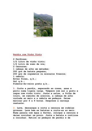 Perdiz com Vinho Tinto
2 Perdizes;
1/2 Litro de vinho tinto;
1/2 Litro de sumo de uva;
2 Cenouras;
1 cabeça de alho em metades;
200 grs de batata pequena;
200 grs de cogumelos ou míscaros frescos;
1 cebola;
Ervas finas… q.b.;
Sal q.b.;
Pimenta-do-reino preta q.b..
1. Corte a perdiz, separando as coxas, asas e
peito numa tigela larga. Tempere com sal a gosto e
regue com vinho tinto. Junte a salsa, a folha de
louro, um raminho de alecrim, a cabeça de alho
cortada ao meio e a cebola em pedaços. Deixe
marinar por 6 a 8 horas. Despreze a carcaça
restante.
2. Lave, descasque e corte a cenoura em rodelas
grossas. Lave bem as batatas e corte-as ao meio.
Numa panela com água a ferver, coloque a cenoura e
deixe cozinhar um pouco. Junte a batata e continue
a cozinhar. Retire os pedaços de perdiz e de
 