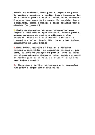 cebola da marinada. Numa panela, aqueça um pouco
de azeite e adicione a perdiz. Doure levemente dos
dois lados e junte a cebola. Deixe esses elementos
dourarem bem, mexendo às vezes. Em seguida, junte
a marinada, tampe a panela e deixe cozinhar por 15
minutos (na pressão).
3.Corte os cogumelos ao meio, coloque-os numa
tigela e lave bem em água corrente. Noutra panela,
aqueça um pouco de azeite e adicione o alho
amassado. Antes de o alho dourar, adicione os
cogumelos e salsa picada. Misture e deixe cozinhar
lentamente em lume brando.
4.Numa forma, coloque as batatas e cenouras
cozidas e escorridas, os cogumelos cozidos e, por
cima, coloque os pedaços de perdiz. Leve ao forno
por alguns minutos. Enquanto isso, peneire o molho
da perdiz para outra panela e adicione o sumo de
uva. Deixe reduzir.
5. Distribua a perdiz, os legumes e os cogumelos
num prato e regue com o este molho.
 