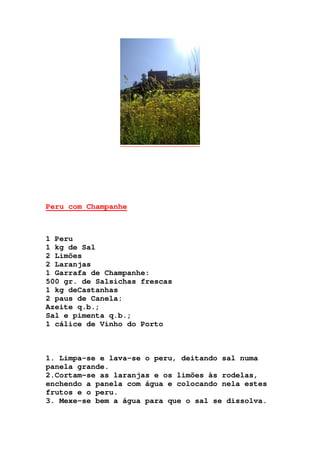 Peru com Champanhe
1 Peru
1 kg de Sal
2 Limões
2 Laranjas
1 Garrafa de Champanhe:
500 gr. de Salsichas frescas
1 kg deCastanhas
2 paus de Canela:
Azeite q.b.;
Sal e pimenta q.b.;
1 cálice de Vinho do Porto
1. Limpa-se e lava-se o peru, deitando sal numa
panela grande.
2.Cortam-se as laranjas e os limões às rodelas,
enchendo a panela com água e colocando nela estes
frutos e o peru.
3. Mexe-se bem a água para que o sal se dissolva.
 