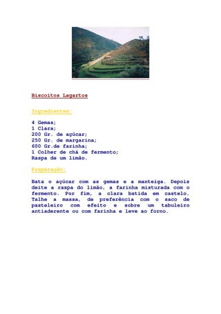 Biscoitos Lagartos
Ingredientes:
4 Gemas;
1 Clara;
200 Gr. de açúcar;
250 Gr. de margarina;
600 Gr.de farinha;
1 Colher de chá de fermento;
Raspa de um limão.
Preparação:
Bata o açúcar com as gemas e a manteiga. Depois
deite a raspa do limão, a farinha misturada com o
fermento. Por fim, a clara batida em castelo.
Talhe a massa, de preferência com o saco de
pasteleiro com efeito e sobre um tabuleiro
antiaderente ou com farinha e leve ao forno.
 
