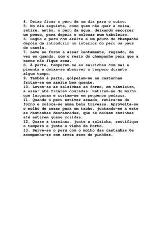 4. Deixe ficar o peru de um dia para o outro.
5. No dia seguinte, como quem não quer a coisa,
retire, então, o peru da água, deixando escorrer
um pouco, para depois o colocar num tabuleiro.
6. Regue o peru com azeite e um pouco de champanhe
depois de introduzir no interior do peru os paus
de canela.
7. Leve ao forno a assar lentamente, regando, de
vez em quando, com o resto do champanhe para que a
carne não fique seca.
8. À parte, temperam-se as salsichas com sal e
pimenta e deixa-se absorver o tempero durante
algum tempo.
9. Também à parte, golpeiam-se as castanhas
fritam-se em azeite bem quente.
10. Levam-se as salsichas ao forno, em tabuleiro,
a assar até ficarem douradas. Retiram-se do molho
que largaram e cortam-se em pequenos pedaços.
11. Quando o peru estiver assado, retira-se do
forno e coloca-se numa bela travessa. Aproveita-se
o molho de assar para um tacho, juntando-se a este
as castanhas descascadas, que se deixam sozinhas
até estarem quase cozidas.
12. Quase a terminar, junte a salsicha, rectifique
o tempero e junte o vinho do Porto.
13. Serve-se o peru com o molho das castanhas 0e
acompanha-se com arroz seco de pinhões.
 