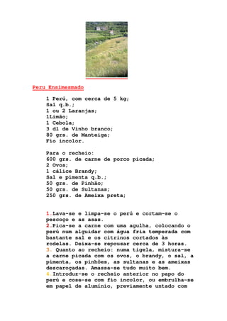 Peru Ensimesmado
1 Perú, com cerca de 5 kg;
Sal q.b.;
1 ou 2 Laranjas;
1Limão;
1 Cebola;
3 dl de Vinho branco;
80 grs. de Manteiga;
Fio incolor.
Para o recheio:
600 grs. de carne de porco picada;
2 Ovos;
1 cálice Brandy;
Sal e pimenta q.b.;
50 grs. de Pinhão;
50 grs. de Sultanas;
250 grs. de Ameixa preta;
1.Lava-se e limpa-se o perú e cortam-se o
pescoço e as asas.
2.Pica-se a carne com uma agulha, colocando o
perú num alguidar com água fria temperada com
bastante sal e os citrinos cortados às
rodelas. Deixa-se repousar cerca de 3 horas.
3. Quanto ao recheio: numa tigela, mistura-se
a carne picada com os ovos, o brandy, o sal, a
pimenta, os pinhões, as sultanas e as ameixas
descaroçadas. Amassa-se tudo muito bem.
4.Introduz-se o recheio anterior no papo do
perú e cose-se com fio incolor, ou embrulha-se
em papel de alumínio, previamente untado com
 