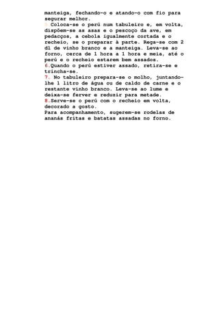 manteiga, fechando-o e atando-o com fio para
segurar melhor.
5.Coloca-se o perú num tabuleiro e, em volta,
dispõem-se as asas e o pescoço da ave, em
pedacços, a cebola igualmente cortada e o
recheio, se o preparar à parte. Rega-se com 2
dl de vinho branco e a manteiga. Leva-se ao
forno, cerca de 1 hora a 1 hora e meia, até o
perú e o recheio estarem bem assados.
6.Quando o perú estiver assado, retira-se e
trincha-se.
7. No tabuleiro prepara-se o molho, juntando-
lhe 1 litro de água ou de caldo de carne e o
restante vinho branco. Leva-se ao lume e
deixa-se ferver e reduzir para metade.
8.Serve-se o perú com o recheio em volta,
decorado a gosto.
Para acompanhamento, sugerem-se rodelas de
ananás fritas e batatas assadas no forno.
 