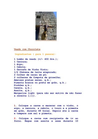 Veado com Chocolate
Ingredientes ( para 1 pessoa):
1 Lombo de veado (+/- 400 Grs.);
1 Cenoura;
1 Aipo;
1 Cebola;
1 Garrafa de Vinho Tinto;
1/2 Chávena de leite evaporado;
2 Colher de cacau em pó;
2 colheres de Compota de groselha;
Ameixas pretas secas, q.b.;
Pimenta branca ou preta em grão, q.b.;
Pinhões q.b.;
Canela, q.b.;
Azeite, q.b.;
Margarina light (para não ser motivo de não fazer
a receita [;)]).
1. Coloque a carne a macerar com o vinho, o
aipo, a cenoura, a cebola, o louro e a pimenta
em grão, durante 48 horas. Depois ate a carne
e tempere com sal e pimenta.
2. Coloque a carne num recipiente de ir ao
forno. Regue com azeite e asse durante 10
 