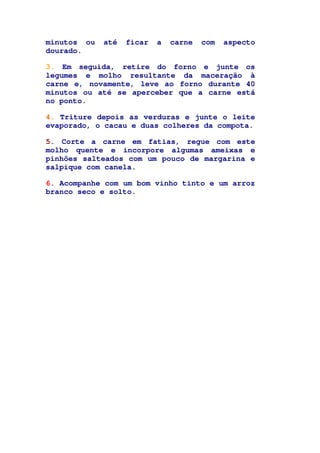 minutos ou até ficar a carne com aspecto
dourado.
3. Em seguida, retire do forno e junte os
legumes e molho resultante da maceração à
carne e, novamente, leve ao forno durante 40
minutos ou até se aperceber que a carne está
no ponto.
4. Triture depois as verduras e junte o leite
evaporado, o cacau e duas colheres da compota.
5. Corte a carne em fatias, regue com este
molho quente e incorpore algumas ameixas e
pinhões salteados com um pouco de margarina e
salpique com canela.
6. Acompanhe com um bom vinho tinto e um arroz
branco seco e solto.
 