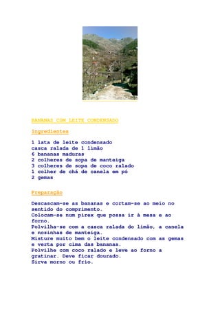 BANANAS COM LEITE CONDENSADO
Ingredientes
1 lata de leite condensado
casca ralada de 1 limão
6 bananas maduras
2 colheres de sopa de manteiga
3 colheres de sopa de coco ralado
1 colher de chá de canela em pó
2 gemas
Preparação
Descascam-se as bananas e cortam-se ao meio no
sentido do comprimento.
Colocam-se num pirex que possa ir à mesa e ao
forno.
Polvilha-se com a casca ralada do limão, a canela
e nozinhas de manteiga.
Misture muito bem o leite condensado com as gemas
e verta por cima das bananas.
Polvilhe com coco ralado e leve ao forno a
gratinar. Deve ficar dourado.
Sirva morno ou frio.
 