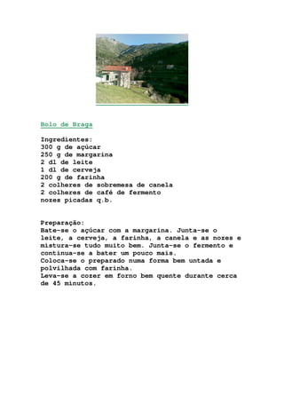 Bolo de Braga
Ingredientes:
300 g de açúcar
250 g de margarina
2 dl de leite
1 dl de cerveja
200 g de farinha
2 colheres de sobremesa de canela
2 colheres de café de fermento
nozes picadas q.b.
Preparação:
Bate-se o açúcar com a margarina. Junta-se o
leite, a cerveja, a farinha, a canela e as nozes e
mistura-se tudo muito bem. Junta-se o fermento e
continua-se a bater um pouco mais.
Coloca-se o preparado numa forma bem untada e
polvilhada com farinha.
Leva-se a cozer em forno bem quente durante cerca
de 45 minutos.
 