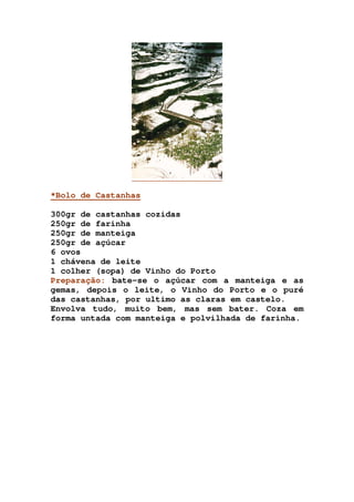 *Bolo de Castanhas
300gr de castanhas cozidas
250gr de farinha
250gr de manteiga
250gr de açúcar
6 ovos
1 chávena de leite
1 colher (sopa) de Vinho do Porto
Preparação: bate-se o açúcar com a manteiga e as
gemas, depois o leite, o Vinho do Porto e o puré
das castanhas, por ultimo as claras em castelo.
Envolva tudo, muito bem, mas sem bater. Coza em
forma untada com manteiga e polvilhada de farinha.
 