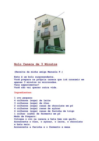 Bolo Caneca de 3 Minutos
(Receita da minha amiga Manuela F.)
Este é um bolo surpreendente.
Você prepara na própria caneca que irá consumir em
apenas 3 minutos no microondas.
Vale experimentar!
Você não vai querer outra vida.
Ingredientes:
1 ovo pequeno
4 colheres (sopa) de leite
3 colheres (sopa) de óleo
2 colheres (sopa) rasas de chocolate em pó
4 colheres (sopa) rasas de açúcar
4 colheres (sopa) rasas de farinha de trigo
1 colher (café) de fermento em pó
Modo de Preparo:
Coloque o ovo na caneca e bata bem com garfo.
Acrescente o óleo, o açúcar, o leite, o chocolate
e bata mais.
Acrescente a farinha e o fermento e mexa
 