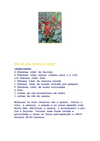 Bolo de noz, cenoura e ananás
INGREDIENTES
2 Chávenas (chá) de farinha
2 Chávenas (chá) açúcar (reduzi para 1 e 1/2)
1/2 Chávena (chá) óleo
1 Chávena (chá) de cenoura ralada
1 Chávena (chá) de ananás cortado aos pedaços
2 Chávenas (chá) de nozes trituradas
4 Ovos
1 colher de chá bicarbonato de sódio
1 colher de chá de canela
Misturar os ovos inteiros com o açúcar. Juntar o
óleo, a cenoura, o ananás e as nozes mexendo tudo
muito bem. Adicionar a canela, o bicarbonato e por
fim a farinha. Colocar numa forma untada e
polvilhada e levar ao forno pré-aquecido a 180ºC
durante 45-50 minutos.
 