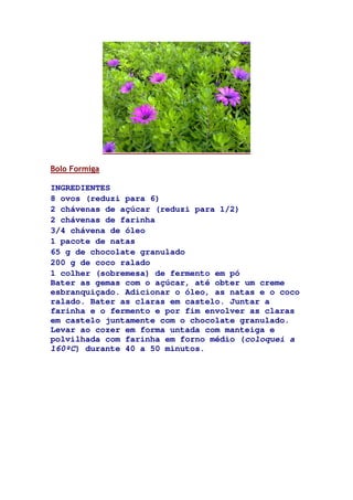 Bolo Formiga
INGREDIENTES
8 ovos (reduzi para 6)
2 chávenas de açúcar (reduzi para 1/2)
2 chávenas de farinha
3/4 chávena de óleo
1 pacote de natas
65 g de chocolate granulado
200 g de coco ralado
1 colher (sobremesa) de fermento em pó
Bater as gemas com o açúcar, até obter um creme
esbranquiçado. Adicionar o óleo, as natas e o coco
ralado. Bater as claras em castelo. Juntar a
farinha e o fermento e por fim envolver as claras
em castelo juntamente com o chocolate granulado.
Levar ao cozer em forma untada com manteiga e
polvilhada com farinha em forno médio (coloquei a
160ºC) durante 40 a 50 minutos.
 