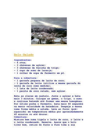 Bolo Gelado
Ingredientes:
- 4 ovos;
- 3 chávenas de açúcar;
- 3 chávenas de farinha de trigo;
- 1 copo de sumo de laranja;
- 1 colher de sopa de fermento em pó.
Para a cobertura:
- 1 garrafa pequena de leite de coco;
- 1 garrafa de leite (utilize a mesma garrafa do
leite de coco como medida);
- 1 lata de leite condensado;
- 1 pacote de coco ralado, sem açúcar.
Bata as claras em castelo. Junte o açúcar e bata
mais 3 minutos. Coloque as gemas, o trigo, o sumo
e continue batendo até formar uma massa homogénea.
Por último ponha o fermento, bata mais 40 segundos
na menor velocidade da batedeira. Despeje a massa
numa forma média e untada. Leve ao forno (pré-
aquecido) em temperatura média por aproximadamente
40 minutos ou até dourar.
Cobertura:
Misture bem numa tigela o leite de coco, o leite e
o leite condensado. Reserve. Assim que o bolo
tiver bom, retire do forno e fure toda a sua
 