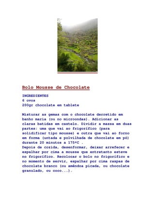 Bolo Mousse de Chocolate
INGREDIENTES
6 ovos
200gr chocolate em tablete
Misturar as gemas com o chocolate derretido em
banho maria (ou no microondas). Adicionar as
claras batidas em castelo. Dividir a massa em duas
partes: uma que vai ao frigorífico (para
solidificar tipo mousse) e outra que vai ao forno
em forma (untada e polvilhada de chocolate em pó)
durante 20 minutos a 175ºC .
Depois de cozida, desenformar, deixar arrefecer e
espalhar por cima a mousse que entretanto esteve
no frigorífico. Recolocar o bolo no frigorífico e
no momento de servir, espalhar por cima raspas de
chocolate branco (ou amêndoa picada, ou chocolate
granulado, ou coco...).
 