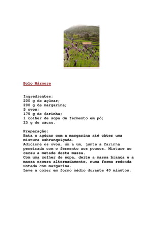 Bolo Mármore
Ingredientes:
200 g de açúcar;
200 g de margarina;
5 ovos;
175 g de farinha;
1 colher de sopa de fermento em pó;
25 g de cacau.
Preparação:
Bata o açúcar com a margarina até obter uma
mistura esbranquiçada.
Adicione os ovos, um a um, junte a farinha
peneirada com o fermento aos poucos. Misture ao
cacau a metade desta massa.
Com uma colher de sopa, deite a massa branca e a
massa escura alternadamente, numa forma redonda
untada com margarina.
Leve a cozer em forno médio durante 40 minutos.
 