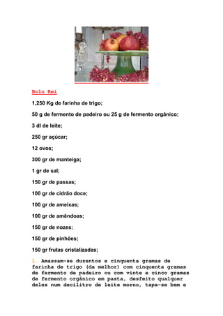 Bolo Rei
1,250 Kg de farinha de trigo;
50 g de fermento de padeiro ou 25 g de fermento orgânico;
3 dl de leite;
250 gr açúcar;
12 ovos;
300 gr de manteiga;
1 gr de sal;
150 gr de passas;
100 gr de cidrão doce;
100 gr de ameixas;
100 gr de amêndoas;
150 gr de nozes;
150 gr de pinhões;
150 gr frutas cristalizadas;
1. Amassam-se duzentos e cinquenta gramas de
farinha de trigo (da melhor) com cinquenta gramas
de fermento de padeiro ou com vinte e cinco gramas
de fermento orgânico em pasta, desfeito qualquer
deles num decilitro de leite morno, tapa-se bem e
 