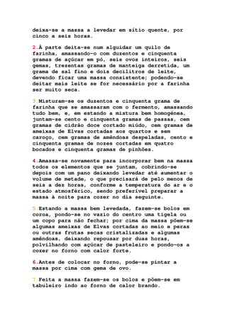 deixa-se a massa a levedar em sítio quente, por
cinco a seis horas.
2.À parte deita-se num alguidar um quilo de
farinha, amassando-o com duzentos e cinquenta
gramas de açúcar em pó, seis ovos inteiros, seis
gemas, trezentas gramas de manteiga derretida, um
grama de sal fino e dois decilitros de leite,
devendo ficar uma massa consistente; podendo-se
deitar mais leite se for necessário por a farinha
ser muito seca.
3.Misturam-se os duzentos e cinquenta grama de
farinha que se amassaram com o fermento, amassando
tudo bem, e, em estando a mistura bem homogénea,
juntam-se cento e cinquenta gramas de passas, cem
gramas de cidrão doce cortado miúdo, cem gramas de
ameixas de Elvas cortadas aos quartos e sem
caroço, cem gramas de amêndoas despeladas, cento e
cinquenta gramas de nozes cortadas em quatro
bocados e cinquenta gramas de pinhões.
4.Amassa-se novamente para incorporar bem na massa
todos os elementos que se juntam, cobrindo-se
depois com um pano deixando levedar até aumentar o
volume de metade, o que precisará de pelo menos de
seis a dez horas, conforme a temperatura do ar e o
estado atmosférico, sendo preferível preparar a
massa à noite para cozer no dia seguinte.
5.Estando a massa bem levedada, fazem-se bolos em
coroa, pondo-se no vazio do centro uma tigela ou
um copo para não fechar; por cima da massa põem-se
algumas ameixas de Elvas cortadas ao meio e peras
ou outras frutas secas cristalizadas e algumas
amêndoas, deixando repousar por duas horas,
polvilhando com açúcar de pasteleiro e pondo-os a
cozer no forno com calor forte.
6.Antes de colocar no forno, pode-se pintar a
massa por cima com gema de ovo.
7.Feita a massa fazem-se os bolos e põem-se em
tabuleiro indo ao forno de calor brando.
 