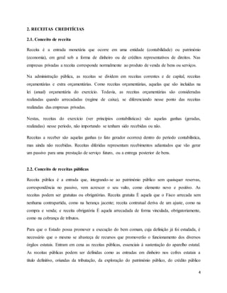 4
2. RECEITAS CREDITÍCIAS
2.1. Conceito de receita
Receita é a entrada monetária que ocorre em uma entidade (contabilidade) ou património
(economia), em geral sob a forma de dinheiro ou de créditos representativos de direitos. Nas
empresas privadas a receita corresponde normalmente ao produto de venda de bens ou serviços.
Na administração pública, as receitas se dividem em receitas correntes e de capital, receitas
orçamentárias e extra orçamentárias. Como receitas orçamentárias, aquelas que são incluídas na
lei (anual) orçamentária do exercício. Todavia, as receitas orçamentárias são consideradas
realizadas quando arrecadadas (regime de caixa), se diferenciando nesse ponto das receitas
realizadas das empresas privadas.
Nestas, receitas do exercício (ver princípios contabilísticas) são aquelas ganhas (geradas,
realizadas) nesse período, não importando se tenham sido recebidas ou não.
Receitas a receber são aquelas ganhas (o fato gerador ocorreu) dentro do período contabilística,
mas ainda não recebidas. Receitas diferidas representam recebimentos adiantados que vão gerar
um passivo para uma prestação de serviço futuro, ou a entrega posterior de bens.
2.2. Conceito de receitas públicas
Receita pública é a entrada que, integrando-se ao património público sem quaisquer reservas,
correspondência no passivo, vem acrescer o seu vulto, como elemento novo e positivo. As
receitas podem ser gratuitas ou obrigatórias. Receita gratuita È aquela que o Fisco arrecada sem
nenhuma contrapartida, como na herança jacente; receita contratual deriva de um ajuste, como na
compra e venda; e receita obrigatória È aquela arrecadada de forma vinculada, obrigatoriamente,
como na cobrança de tributos.
Para que o Estado possa promover a execução do bem comum, cuja definição já foi estudada, é
necessário que o mesmo se abasteça de recursos que promoverão o funcionamento dos diversos
órgãos estatais. Entram em cena as receitas públicas, essenciais à sustentação do aparelho estatal.
As receitas públicas podem ser definidas como as entradas em dinheiro nos cofres estatais a
título definitivo, oriundas da tributação, da exploração do património público, do crédito público
 