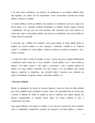 5
e de outras fontes subsidiárias, com objectivo de satisfazerem as necessidades públicas eleitas
pelo legislador, nos moldes das leis orçamentárias. Como características essenciais das receitas
públicas, destaca-se o seguinte:
As receitas públicas ocorrem em dinheiro, não podendo ser consideradas como tais o ingresso de
bens in natura, p.ex., adquiridos mediante expropriação ou mediante doações, legados, heranças
e adjudicações. Em que pese tais bens possuírem valor económico, bem como poderem ser
usados para suprir as necessidades públicas, não podem ser considerados como receita pública no
sentido técnico da expressão.
É necessário que o dinheiro seja destinado a uma pessoa jurídica de direito público (pode ser
qualquer das pessoas políticas ou suas autarquias e fundações, excluindo-se as “empresas
estatais”). A qualidade de receita pública é aferida em relação ao destino do numerário e não à
origem do mesmo.
A receita deve entrar ao título de domínio, ou seja, é preciso que passe a integrar definitivamente
o património estatal. Assim, não se deve confundir a “receita pública” com a “mera entrada ou
ingresso”. Este último conceito é mais amplo e corresponde a todo e qualquer ingresso de
dinheiro nos cofres públicos. Entretanto, nem toda entrada se dá em definitivo, pois existem
ingressos transitórios ou temporários, cuja devolução futura é esperada, p.ex., depósitos em
calção com finalidade de garantia, fianças, empréstimos públicos, etc.
3. Receitas creditícias
Resulta da participação do Estado no mercado financeiro, através da oferta de títulos públicos
para serem adquiridos pelos particulares em geral. Trata-se de uma grande fonte de recursos para
o Estado. É diferente do tributo na medida em aqui se estabelece uma relação bilateral, não
havendo obrigatoriedade na aquisição desses títulos. No tributo, conforme já visto, a
voluntariedade não existe.
Outra grande diferença com relação aos tributos, é que estes não necessitam de serem restituídos
(salvo os empréstimos compulsórios), enquanto nas operações com títulos públicos, o Estado é
 