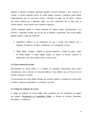 6
obrigado à respectiva restituição, geralmente pagando correcção monetária e juros. Portanto, na
verdade, as receitas adquiridas através do crédito público acrescem o património estatal apenas
temporariamente, uma vez que deverá ocorrer a devolução no futuro. Por tal motivo a maioria
dos autores afirmam que o numerário obtido com estes empréstimos não se inclui entre as
receitas públicas; seriam apenas meras entradas ou ingressos.
Todavia, analisando apenas as normas constantes do Direito positivo, especificamente a Lei
6320/64, é importante ressaltar que ela não faz tal distinção, considerando como receita pública
qualquer ingresso, ainda que temporário.
 Empréstimos Públicos: É um empréstimo em que o Estado toma dinheiro com a
obrigação de restituí-lo no futuro, normalmente com o pagamento de juros.
 Dívida Pública: Tomando o dinheiro no mercado financeiro, o Estado faz surgir a figura
da dívida pública. A dívida pública poderá ser interna ou externa, conforme os
empréstimos terem sido tomados dentro ou fora do País.
3.1. Processamento de receitas
Processamento da receita pública é o conjunto de actividades desenvolvidas pelos órgãos
arrecadadores, com o objectivo de arrecadar dinheiros e bens públicos que, por força de lei ou
contrato, pertençam ao Estado.
O processamento da receita pública abrange dois períodos distintos: a estimação da receita (onde
se elabora a proposta orçamentária) e a realização da receita.
3.2. Estágio da realização da receita
O estágio de realização da receita pública reúne actividades que são classificadas em estágios
que segundo o Regulamento de Contabilidade Pública, se dividem em previsão, lançamento,
arrecadação e recolhimento.
 