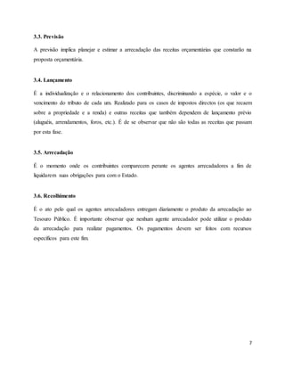 7
3.3. Previsão
A previsão implica planejar e estimar a arrecadação das receitas orçamentárias que constarão na
proposta orçamentária.
3.4. Lançamento
É a individualização e o relacionamento dos contribuintes, discriminando a espécie, o valor e o
vencimento do tributo de cada um. Realizado para os casos de impostos directos (os que recaem
sobre a propriedade e a renda) e outras receitas que também dependem de lançamento prévio
(aluguéis, arrendamentos, foros, etc.). É de se observar que não são todas as receitas que passam
por esta fase.
3.5. Arrecadação
É o momento onde os contribuintes comparecem perante os agentes arrecadadores a fim de
liquidarem suas obrigações para com o Estado.
3.6. Recolhimento
É o ato pelo qual os agentes arrecadadores entregam diariamente o produto da arrecadação ao
Tesouro Público. É importante observar que nenhum agente arrecadador pode utilizar o produto
da arrecadação para realizar pagamentos. Os pagamentos devem ser feitos com recursos
específicos para este fim.
 