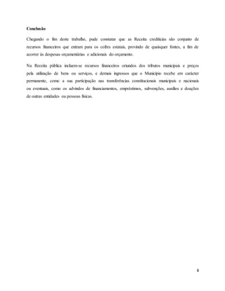 8
Conclusão
Chegando o fim deste trabalho, pude constatar que as Receita creditícias são conjunto de
recursos financeiros que entram para os cofres estatais, provindo de quaisquer fontes, a fim de
acorrer às despesas orçamentárias e adicionais do orçamento.
Na Receita pública incluem-se recursos financeiros oriundos dos tributos municipais e preços
pela utilização de bens ou serviços, e demais ingressos que o Município recebe em carácter
permanente, como a sua participação nas transferências constitucionais municipais e nacionais
ou eventuais, como os advindos de financiamentos, empréstimos, subvenções, auxílios e doações
de outras entidades ou pessoas físicas.
 