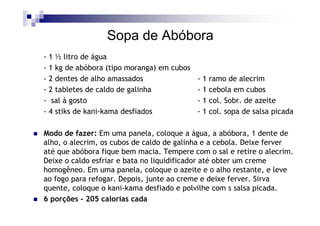 Sopa de Abóbora
- 1 ½ litro de água
- 1 kg de abóbora (tipo moranga) em cubos
- 2 dentes de alho amassados                - 1 ramo de alecrim
- 2 tabletes de caldo de galinha            - 1 cebola em cubos
- sal à gosto                               - 1 col. Sobr. de azeite
- 4 stiks de kani-kama desfiados            - 1 col. sopa de salsa picada

Modo de fazer: Em uma panela, coloque a água, a abóbora, 1 dente de
alho, o alecrim, os cubos de caldo de galinha e a cebola. Deixe ferver
até que abóbora fique bem macia. Tempere com o sal e retire o alecrim.
Deixe o caldo esfriar e bata no liquidificador até obter um creme
homogêneo. Em uma panela, coloque o azeite e o alho restante, e leve
ao fogo para refogar. Depois, junte ao creme e deixe ferver. Sirva
quente, coloque o kani-kama desfiado e polvilhe com s salsa picada.
6 porções - 205 calorias cada
 