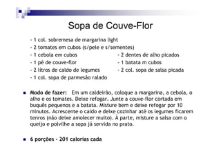 Sopa de Couve-Flor
-1   col. sobremesa de margarina light
-2   tomates em cubos (s/pele e s/sementes)
-1   cebola em cubos                  - 2 dentes de alho picados
-1   pé de couve-flor                 - 1 batata m cubos
-2   litros de caldo de legumes       - 2 col. sopa de salsa picada
-1   col. sopa de parmesão ralado

Modo de fazer: Em um caldeirão, coloque a margarina, a cebola, o
alho e os tomates. Deixe refogar. Junte a couve-flor cortada em
buquês pequenos e a batata. Misture bem e deixe refogar por 10
minutos. Acrescente o caldo e deixe cozinhar até os legumes ficarem
tenros (não deixe amolecer muito). À parte, misture a salsa com o
queijo e polvilhe a sopa já servida no prato.

6 porções - 201 calorias cada
 