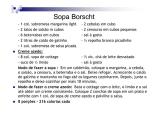Sopa Borscht
- 1 col. sobremesa margarina light - 2 cebolas em cubo
- 2 talos de salsão m cubos          - 2 cenouras em cubos pequenos
- 6 beterrabas em cubos              - sal à gosto
- 2 litros de caldo de galinha       - ½ repolho branco picadinho
- 1 col. sobremesa de salsa picada
Creme azedo:
- 8 col. sopa de cottage             - ½ xíc. chá de leite desnatado
- suco de ½ limão                    - sal à gosto
Modo de fazer a sopa : Em um caldeirão, coloque a margarina, a cebola,
o salsão, a cenoura, a beterraba e o sal. Deixe refogar. Acrescente o caldo
de galinha e mantenha no fogo até os legumes cozinharem. Depois, junte o
repolho e deixe cozinhar por mais 10 minutos.
Modo de fazer o creme azedo: Bata o cottage com o leite, o limão e o sal
até abter um creme consistente. Coloque 2 conchas de sopa em um prato e
enfeite com 1 col. de sopa de creme azedo e polvilhe a salsa.
8 porções - 216 calorias cada
 